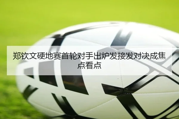 郑钦文硬地赛首轮对手出炉发接发对决成焦点看点